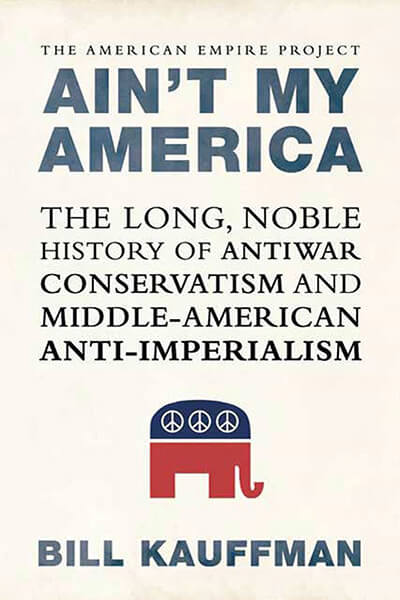 Ain't My America: The Long, Noble History of Antiwar Conservatism and Middle-American Anti-Imperialism by Bill Kauffman
